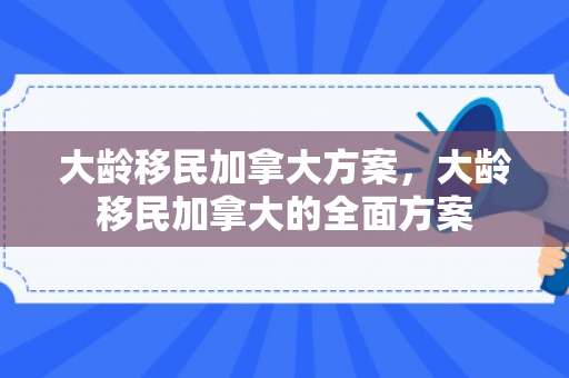 大龄移民加拿大方案，大龄移民加拿大的全面方案