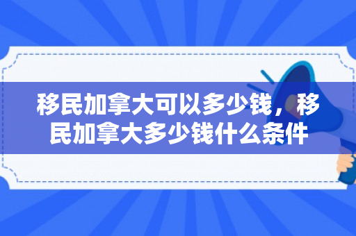 移民加拿大可以多少钱，移民加拿大多少钱什么条件