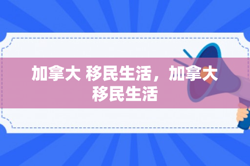 加拿大 移民生活，加拿大移民生活