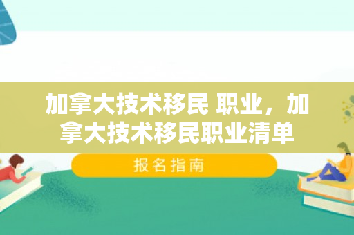加拿大技术移民 职业，加拿大技术移民职业清单