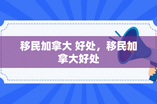 移民加拿大 好处，移民加拿大好处
