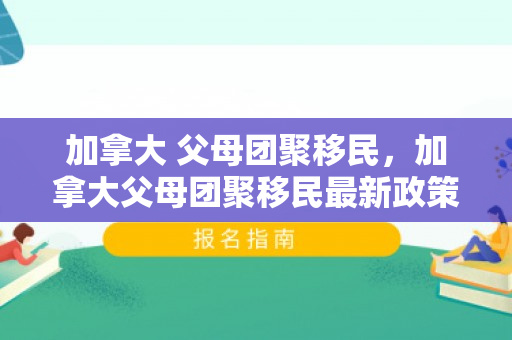 加拿大 父母团聚移民，加拿大父母团聚移民最新政策2024