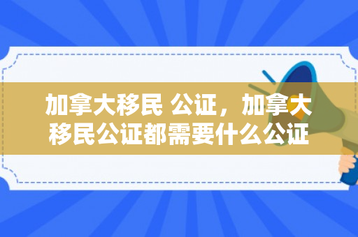 加拿大移民 公证，加拿大移民公证都需要什么公证