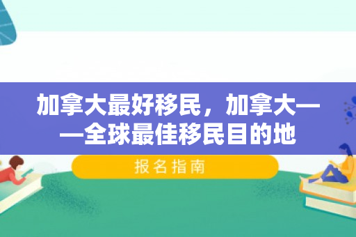 加拿大最好移民，加拿大——全球最佳移民目的地