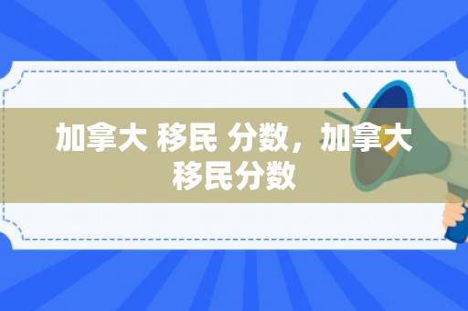 加拿大 移民 分数，加拿大移民分数