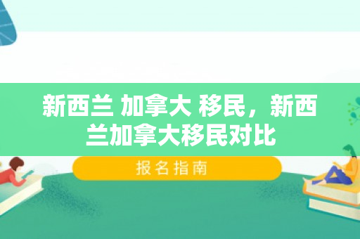 新西兰 加拿大 移民，新西兰加拿大移民对比