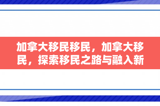 加拿大移民移民，加拿大移民，探索移民之路与融入新家园
