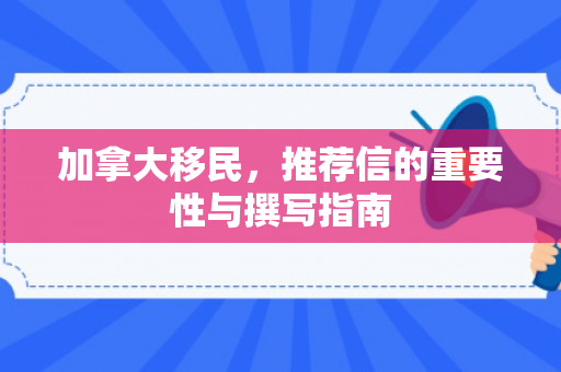 加拿大移民，推荐信的重要性与撰写指南