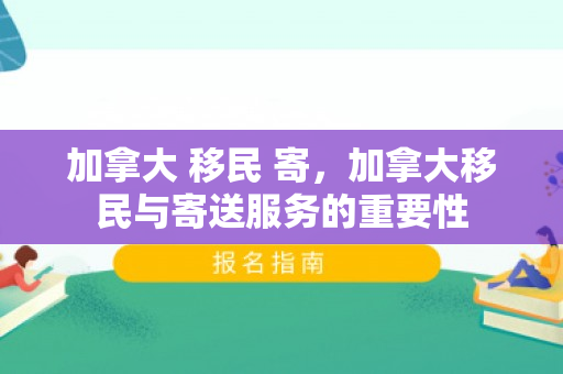 加拿大 移民 寄，加拿大移民与寄送服务的重要性