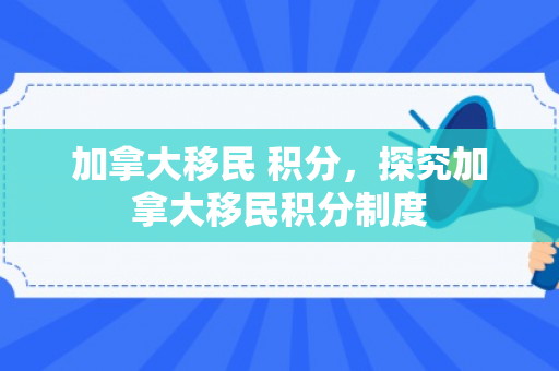 加拿大移民 积分，探究加拿大移民积分制度