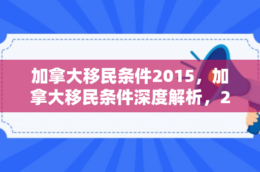 加拿大移民条件2015，加拿大移民条件深度解析，2015年概况