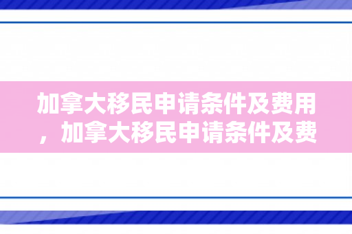 加拿大移民申请条件及费用，加拿大移民申请条件及费用详解