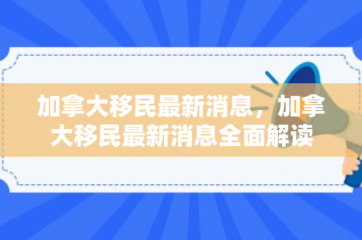 加拿大移民最新消息，加拿大移民最新消息全面解读