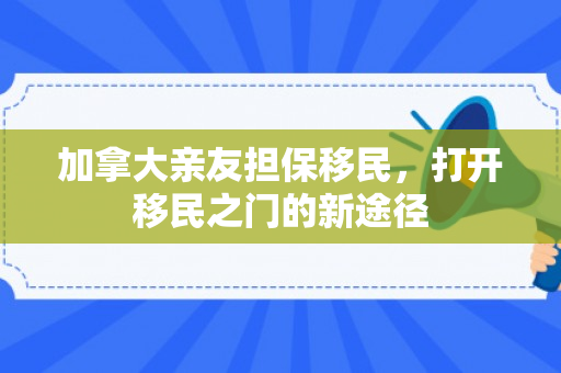 加拿大亲友担保移民，打开移民之门的新途径