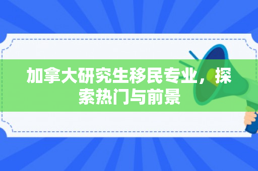 加拿大研究生移民专业，探索热门与前景