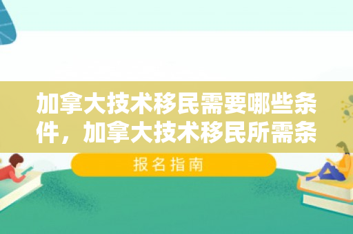 加拿大技术移民需要哪些条件，加拿大技术移民所需条件详解