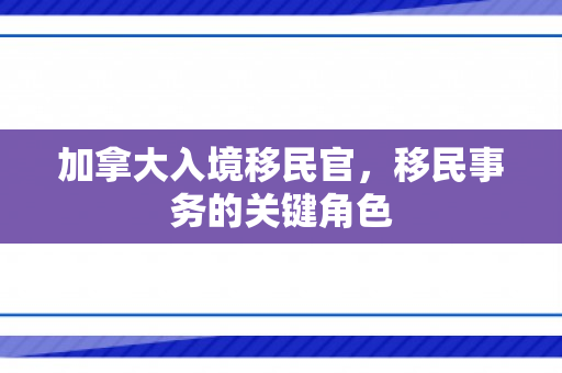 加拿大入境移民官，移民事务的关键角色