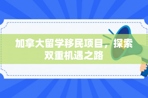加拿大留学移民项目，探索双重机遇之路
