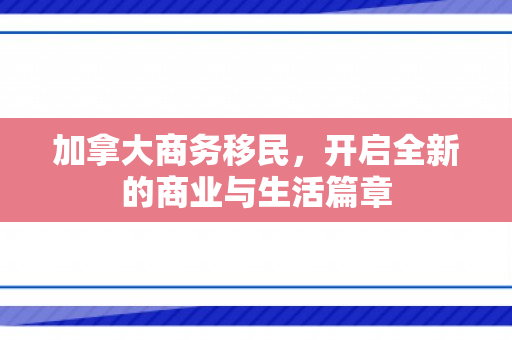 加拿大商务移民，开启全新的商业与生活篇章