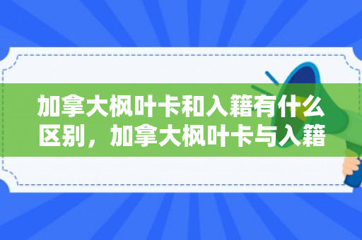 加拿大枫叶卡和入籍有什么区别，加拿大枫叶卡与入籍的区别