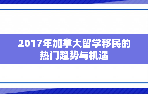 2017年加拿大留学移民的热门趋势与机遇