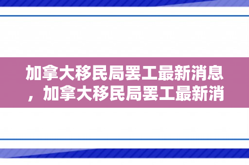 加拿大移民局罢工最新消息，加拿大移民局罢工最新消息及其影响