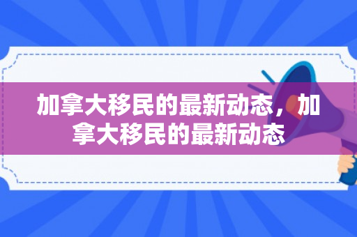 加拿大移民的最新动态，加拿大移民的最新动态