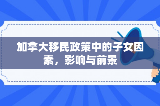 加拿大移民政策中的子女因素，影响与前景