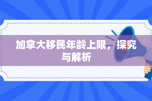 加拿大移民年龄上限，探究与解析
