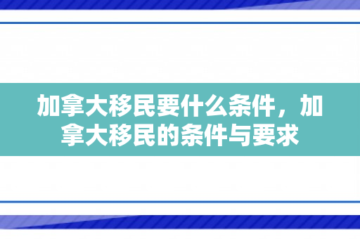 加拿大移民要什么条件，加拿大移民的条件与要求