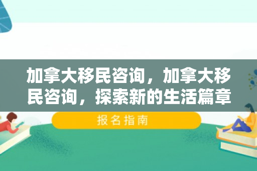 加拿大移民咨询，加拿大移民咨询，探索新的生活篇章