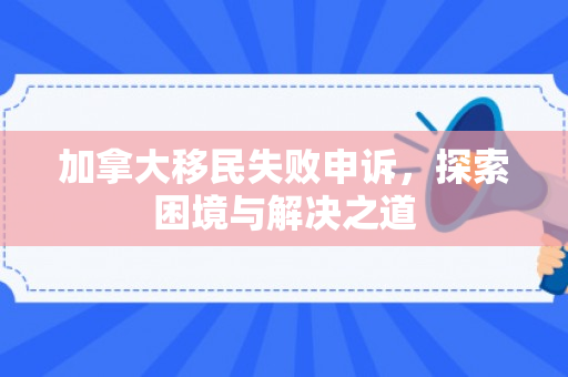 加拿大移民失败申诉，探索困境与解决之道