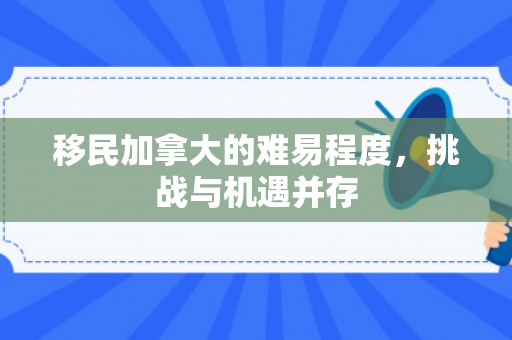 移民加拿大的难易程度，挑战与机遇并存
