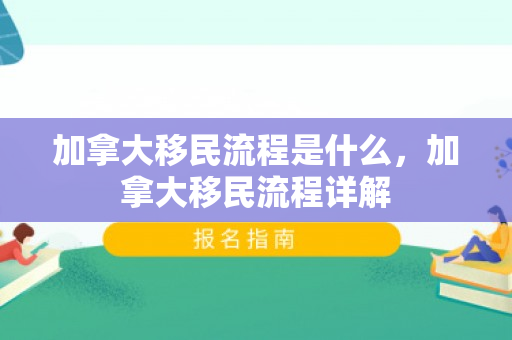 加拿大移民流程是什么，加拿大移民流程详解