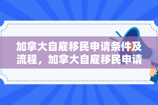 加拿大自雇移民申请条件及流程，加拿大自雇移民申请条件及流程详解