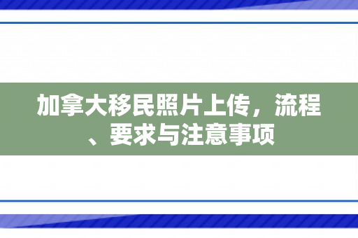 加拿大移民照片上传，流程、要求与注意事项