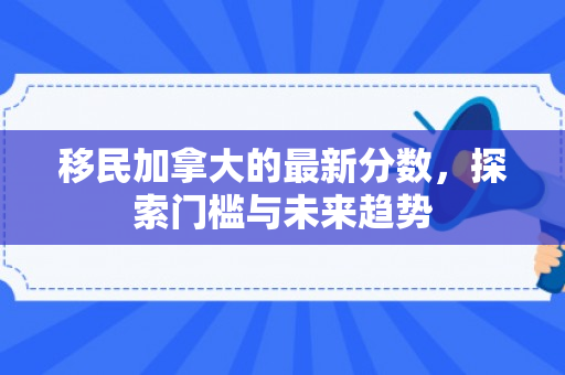 移民加拿大的最新分数，探索门槛与未来趋势