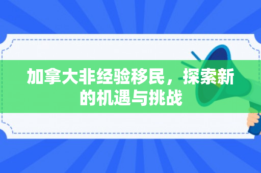 加拿大非经验移民，探索新的机遇与挑战