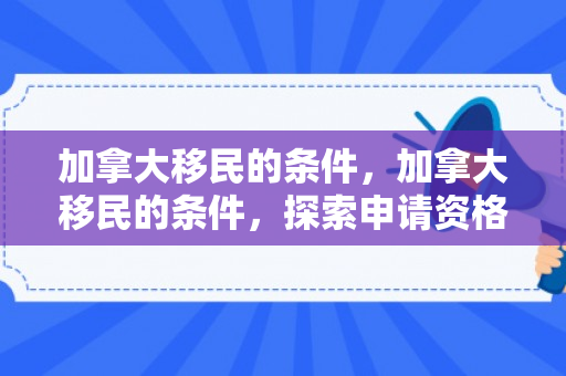 加拿大移民的条件，加拿大移民的条件，探索申请资格与路径