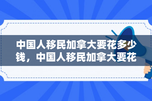 中国人移民加拿大要花多少钱，中国人移民加拿大要花多少钱