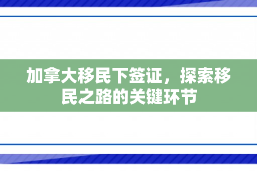 加拿大移民下签证，探索移民之路的关键环节
