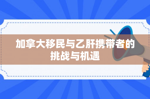 加拿大移民与乙肝携带者的挑战与机遇