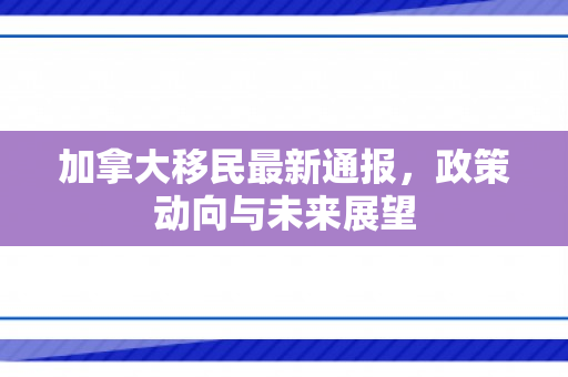 加拿大移民最新通报，政策动向与未来展望