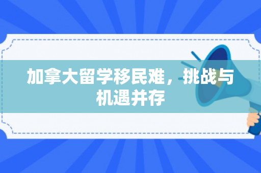 加拿大留学移民难，挑战与机遇并存