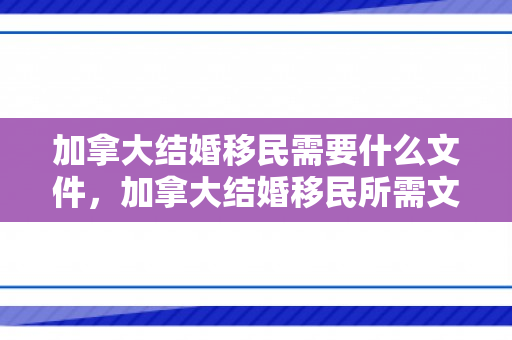 加拿大结婚移民需要什么文件，加拿大结婚移民所需文件及流程解析