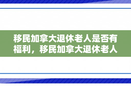 移民加拿大退休老人是否有福利，移民加拿大退休老人的福利保障探究