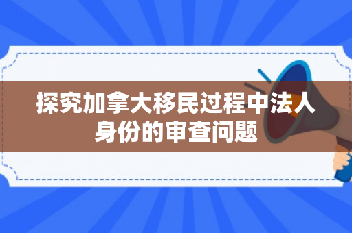 探究加拿大移民过程中法人身份的审查问题