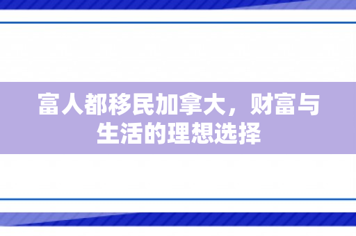 富人都移民加拿大，财富与生活的理想选择
