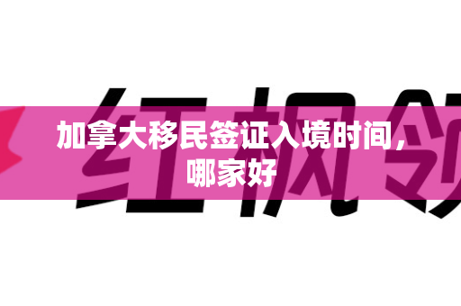 加拿大移民签证入境时间，哪家好