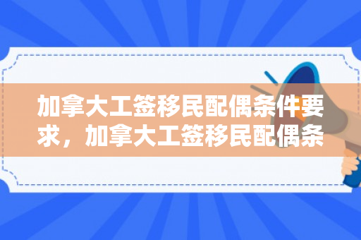 加拿大工签移民配偶条件要求，加拿大工签移民配偶条件要求详解